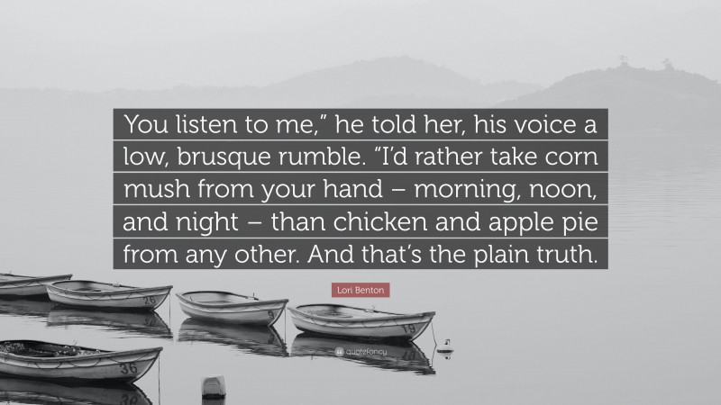 Lori Benton Quote: “You listen to me,” he told her, his voice a low, brusque rumble. “I’d rather take corn mush from your hand – morning, noon, and night – than chicken and apple pie from any other. And that’s the plain truth.”