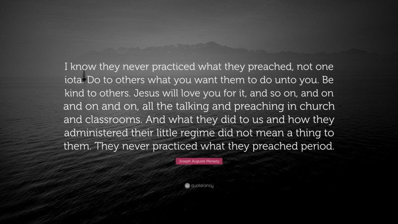 Joseph Auguste Merasty Quote: “I know they never practiced what they preached, not one iota. Do to others what you want them to do unto you. Be kind to others. Jesus will love you for it, and so on, and on and on and on, all the talking and preaching in church and classrooms. And what they did to us and how they administered their little regime did not mean a thing to them. They never practiced what they preached period.”