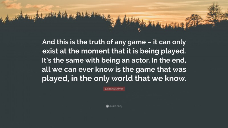 Gabrielle Zevin Quote: “And this is the truth of any game – it can only exist at the moment that it is being played. It’s the same with being an actor. In the end, all we can ever know is the game that was played, in the only world that we know.”