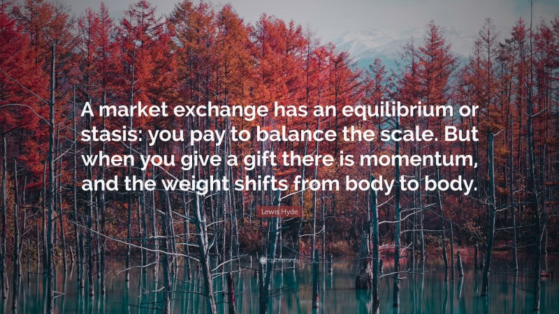 Lewis Hyde Quote: “A market exchange has an equilibrium or stasis: you pay to balance the scale. But when you give a gift there is momentum, and the weight shifts from body to body.”