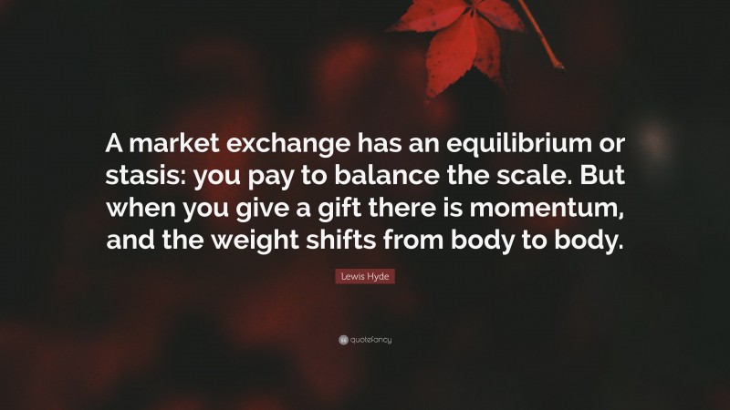 Lewis Hyde Quote: “A market exchange has an equilibrium or stasis: you pay to balance the scale. But when you give a gift there is momentum, and the weight shifts from body to body.”