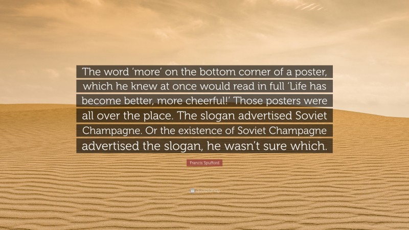 Francis Spufford Quote: “The word ‘more’ on the bottom corner of a poster, which he knew at once would read in full ‘Life has become better, more cheerful!’ Those posters were all over the place. The slogan advertised Soviet Champagne. Or the existence of Soviet Champagne advertised the slogan, he wasn’t sure which.”