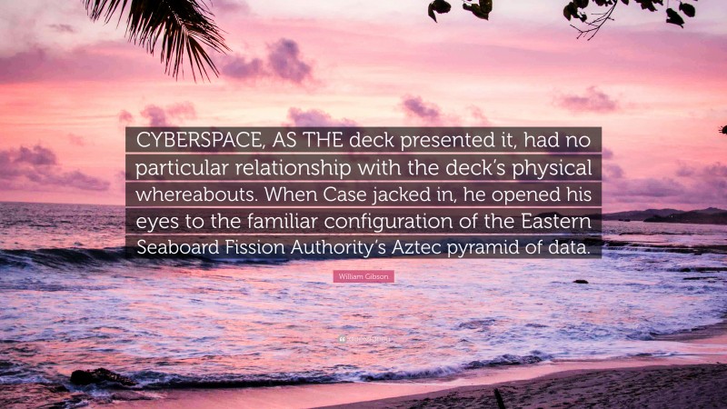 William Gibson Quote: “CYBERSPACE, AS THE deck presented it, had no particular relationship with the deck’s physical whereabouts. When Case jacked in, he opened his eyes to the familiar configuration of the Eastern Seaboard Fission Authority’s Aztec pyramid of data.”