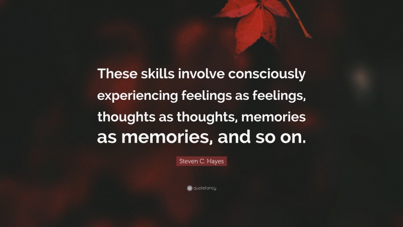 Steven C. Hayes Quote: “These skills involve consciously experiencing feelings as feelings, thoughts as thoughts, memories as memories, and so on.”