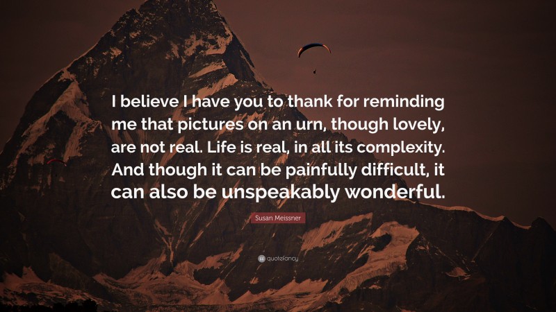 Susan Meissner Quote: “I believe I have you to thank for reminding me that pictures on an urn, though lovely, are not real. Life is real, in all its complexity. And though it can be painfully difficult, it can also be unspeakably wonderful.”