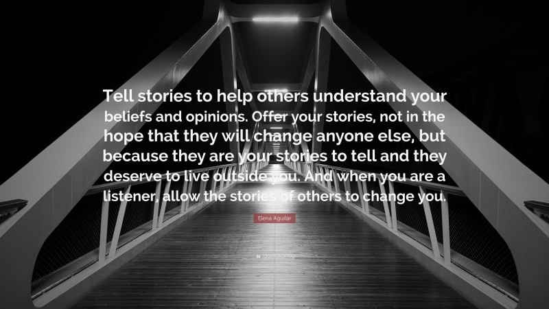 Elena Aguilar Quote: “Tell stories to help others understand your beliefs and opinions. Offer your stories, not in the hope that they will change anyone else, but because they are your stories to tell and they deserve to live outside you. And when you are a listener, allow the stories of others to change you.”