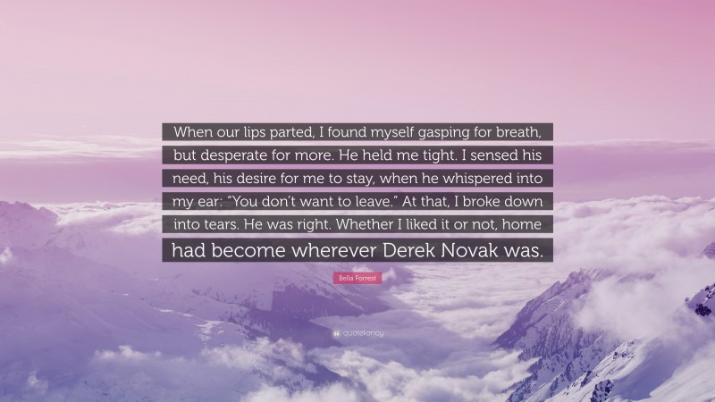 Bella Forrest Quote: “When our lips parted, I found myself gasping for breath, but desperate for more. He held me tight. I sensed his need, his desire for me to stay, when he whispered into my ear: “You don’t want to leave.” At that, I broke down into tears. He was right. Whether I liked it or not, home had become wherever Derek Novak was.”