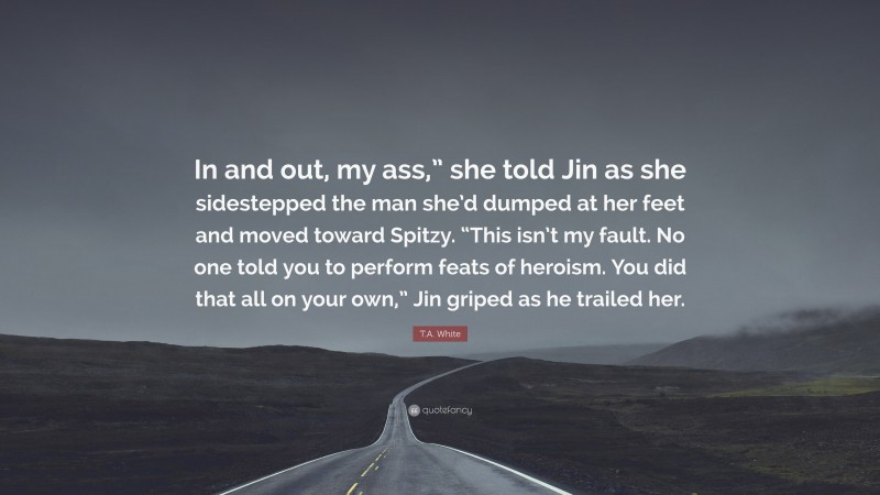 T.A. White Quote: “In and out, my ass,” she told Jin as she sidestepped the man she’d dumped at her feet and moved toward Spitzy. “This isn’t my fault. No one told you to perform feats of heroism. You did that all on your own,” Jin griped as he trailed her.”