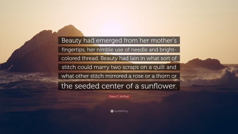 Diane C. McPhail Quote: “Beauty had emerged from her mother’s fingertips, her nimble use of needle and bright-colored thread. Beauty had lain in what sort of stitch could marry two scraps on a quilt and what other stitch mirrored a rose or a thorn or the seeded center of a sunflower.”