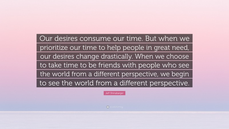 Jeff Shinabarger Quote: “Our desires consume our time. But when we prioritize our time to help people in great need, our desires change drastically. When we choose to take time to be friends with people who see the world from a different perspective, we begin to see the world from a different perspective.”