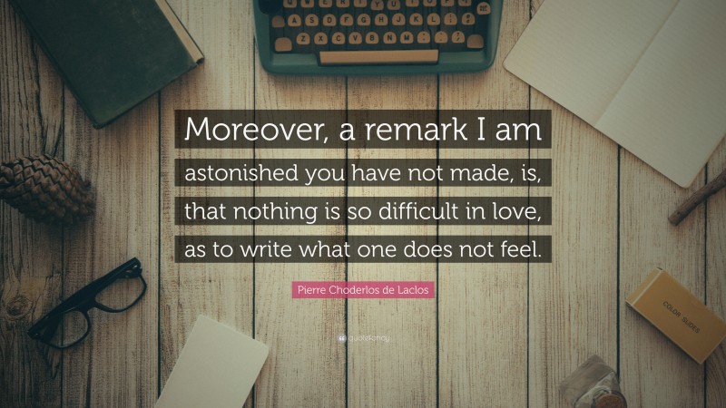 Pierre Choderlos de Laclos Quote: “Moreover, a remark I am astonished you have not made, is, that nothing is so difficult in love, as to write what one does not feel.”