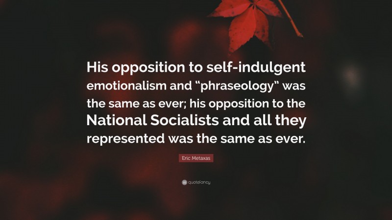 Eric Metaxas Quote: “His opposition to self-indulgent emotionalism and “phraseology” was the same as ever; his opposition to the National Socialists and all they represented was the same as ever.”