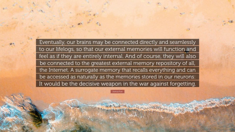 Joshua Foer Quote: “Eventually, our brains may be connected directly and seamlessly to our lifelogs, so that our external memories will function and feel as if they are entirely internal. And of course, they will also be connected to the greatest external memory repository of all, the Internet. A surrogate memory that recalls everything and can be accessed as naturally as the memories stored in our neurons: It would be the decisive weapon in the war against forgetting.”