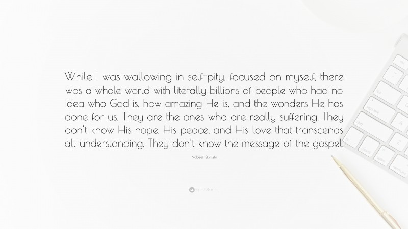 Nabeel Qureshi Quote: “While I was wallowing in self-pity, focused on myself, there was a whole world with literally billions of people who had no idea who God is, how amazing He is, and the wonders He has done for us. They are the ones who are really suffering. They don’t know His hope, His peace, and His love that transcends all understanding. They don’t know the message of the gospel.”