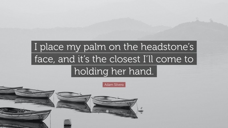 Adam Silvera Quote: “I place my palm on the headstone’s face, and it’s the closest I’ll come to holding her hand.”