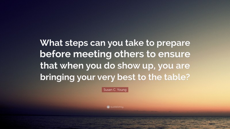 Susan C. Young Quote: “What steps can you take to prepare before meeting others to ensure that when you do show up, you are bringing your very best to the table?”