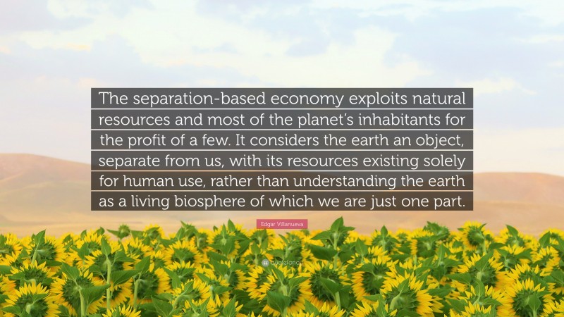 Edgar Villanueva Quote: “The separation-based economy exploits natural resources and most of the planet’s inhabitants for the profit of a few. It considers the earth an object, separate from us, with its resources existing solely for human use, rather than understanding the earth as a living biosphere of which we are just one part.”