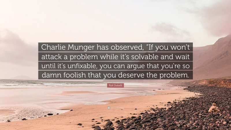 Rolf Dobelli Quote: “Charlie Munger has observed, “If you won’t attack a problem while it’s solvable and wait until it’s unfixable, you can argue that you’re so damn foolish that you deserve the problem.”
