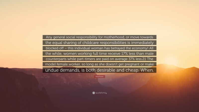 Nina Power Quote: “Any general social responsibility for motherhood, or move towards the equal sharing of childcare responsibilities is immediately blocked off – this individual woman has betrayed the economy! All the while, women working full time receive 17% less than male counterparts while part-timers are paid on average 37% less.21 The model female worker, so long as she doesn’t get pregnant or make undue demands, is both desirable and cheap. When.”