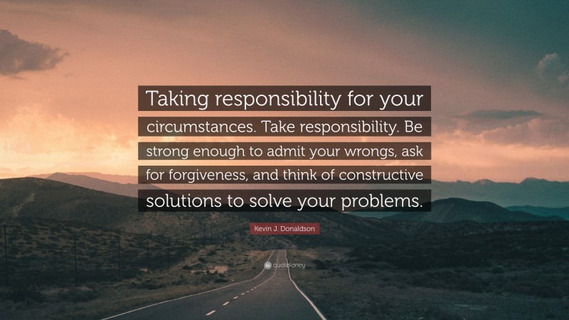 Kevin J. Donaldson Quote: “Taking responsibility for your circumstances. Take responsibility. Be strong enough to admit your wrongs, ask for forgiveness, and think of constructive solutions to solve your problems.”