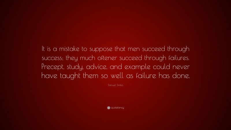 Samuel Smiles Quote: “It is a mistake to suppose that men succeed through success; they much oftener succeed through failures. Precept, study, advice, and example could never have taught them so well as failure has done.”