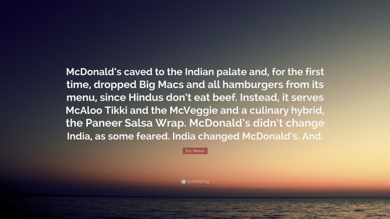 Eric Weiner Quote: “McDonald’s caved to the Indian palate and, for the first time, dropped Big Macs and all hamburgers from its menu, since Hindus don’t eat beef. Instead, it serves McAloo Tikki and the McVeggie and a culinary hybrid, the Paneer Salsa Wrap. McDonald’s didn’t change India, as some feared. India changed McDonald’s. And.”