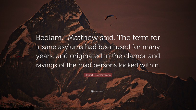 Robert R. McCammon Quote: “Bedlam,” Matthew said. The term for insane asylums had been used for many years, and originated in the clamor and ravings of the mad persons locked within.”