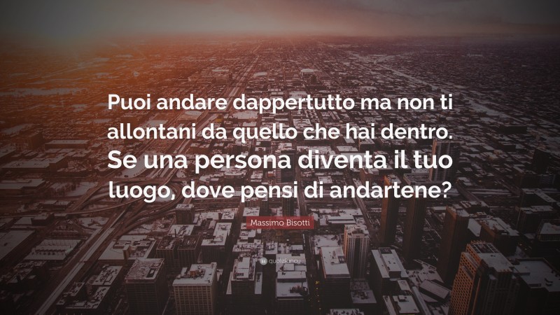 Massimo Bisotti Quote: “Puoi andare dappertutto ma non ti allontani da quello che hai dentro. Se una persona diventa il tuo luogo, dove pensi di andartene?”
