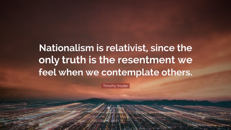 Timothy Snyder Quote: “Nationalism is relativist, since the only truth is the resentment we feel when we contemplate others.”