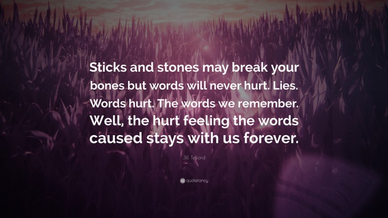 Jill Telford Quote: “Sticks and stones may break your bones but words will never hurt. Lies. Words hurt. The words we remember. Well, the hurt feeling the words caused stays with us forever.”