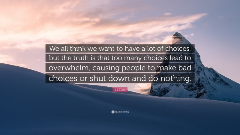 S.J. Scott Quote: “We all think we want to have a lot of choices, but the truth is that too many choices lead to overwhelm, causing people to make bad choices or shut down and do nothing.”