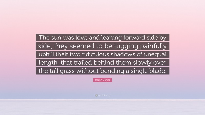 Joseph Conrad Quote: “The sun was low; and leaning forward side by side, they seemed to be tugging painfully uphill their two ridiculous shadows of unequal length, that trailed behind them slowly over the tall grass without bending a single blade.”