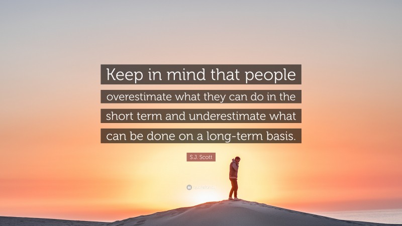 S.J. Scott Quote: “Keep in mind that people overestimate what they can do in the short term and underestimate what can be done on a long-term basis.”