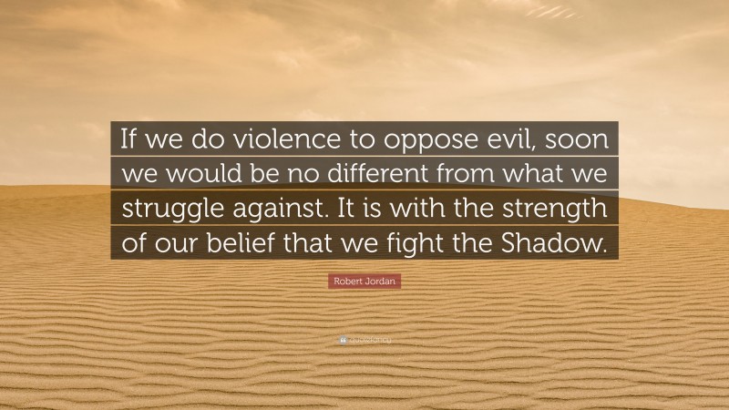 Robert Jordan Quote: “If we do violence to oppose evil, soon we would be no different from what we struggle against. It is with the strength of our belief that we fight the Shadow.”