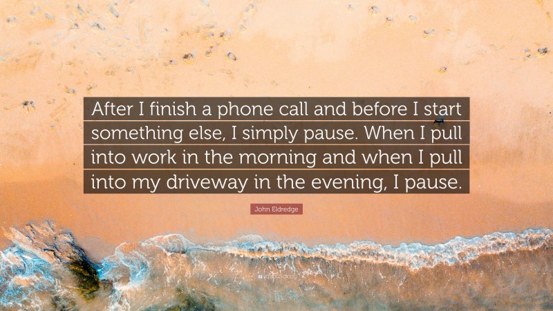John Eldredge Quote: “After I finish a phone call and before I start something else, I simply pause. When I pull into work in the morning and when I pull into my driveway in the evening, I pause.”