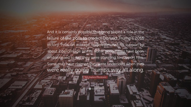 Seth Stephens-Davidowitz Quote: “And it is certainly possible that lying played a role in the failure of the polls to predict Donald Trump’s 2016 victory. Polls, on average, underestimated his support by about 2 percentage points. Some people may have been embarrassed to say they were planning to support him. Some may have claimed they were undecided when they were really going Trump’s way all along.”