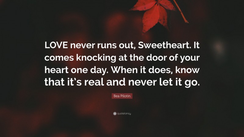 Bea Pilotin Quote: “LOVE never runs out, Sweetheart. It comes knocking at the door of your heart one day. When it does, know that it’s real and never let it go.”