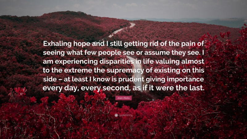 Jean Mello Quote: “Exhaling hope and I still getting rid of the pain of seeing what few people see or assume they see. I am experiencing disparities in life valuing almost to the extreme the supremacy of existing on this side – at least I know is prudent giving importance every day, every second, as if it were the last.”