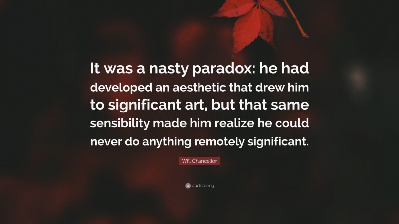 Will Chancellor Quote: “It was a nasty paradox: he had developed an aesthetic that drew him to significant art, but that same sensibility made him realize he could never do anything remotely significant.”