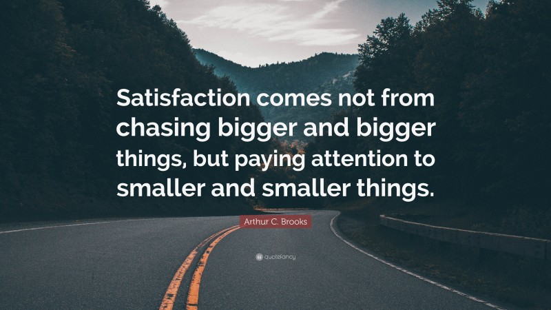 Arthur C. Brooks Quote: “Satisfaction comes not from chasing bigger and bigger things, but paying attention to smaller and smaller things.”