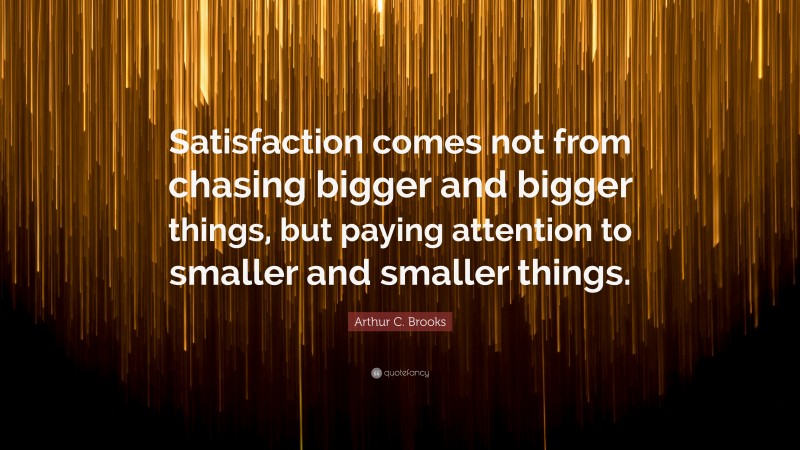 Arthur C. Brooks Quote: “Satisfaction comes not from chasing bigger and bigger things, but paying attention to smaller and smaller things.”