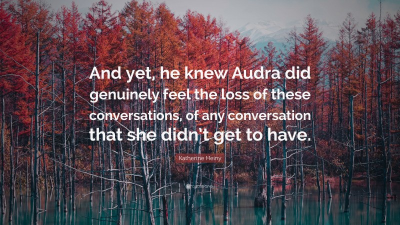 Katherine Heiny Quote: “And yet, he knew Audra did genuinely feel the loss of these conversations, of any conversation that she didn’t get to have.”