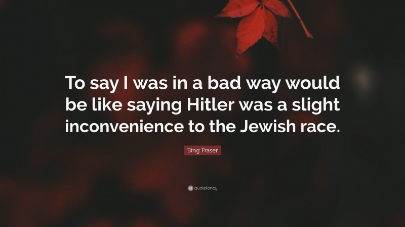 Bing Fraser Quote: “To say I was in a bad way would be like saying Hitler was a slight inconvenience to the Jewish race.”