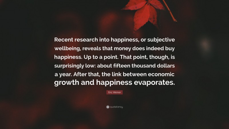 Eric Weiner Quote: “Recent research into happiness, or subjective wellbeing, reveals that money does indeed buy happiness. Up to a point. That point, though, is surprisingly low: about fifteen thousand dollars a year. After that, the link between economic growth and happiness evaporates.”