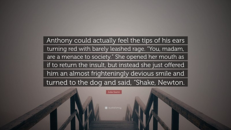 Julia Quinn Quote: “Anthony could actually feel the tips of his ears turning red with barely leashed rage. “You, madam, are a menace to society.” She opened her mouth as if to return the insult, but instead she just offered him an almost frighteningly devious smile and turned to the dog and said, “Shake, Newton.”