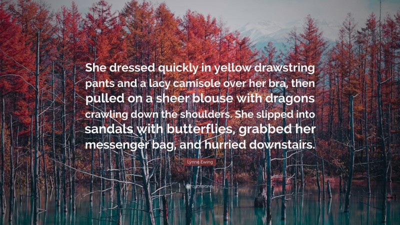 Lynne Ewing Quote: “She dressed quickly in yellow drawstring pants and a lacy camisole over her bra, then pulled on a sheer blouse with dragons crawling down the shoulders. She slipped into sandals with butterflies, grabbed her messenger bag, and hurried downstairs.”