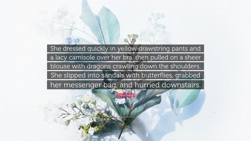 Lynne Ewing Quote: “She dressed quickly in yellow drawstring pants and a lacy camisole over her bra, then pulled on a sheer blouse with dragons crawling down the shoulders. She slipped into sandals with butterflies, grabbed her messenger bag, and hurried downstairs.”