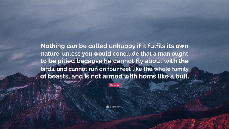 Erasmus Quote: “Nothing can be called unhappy if it fulfils its own nature, unless you would conclude that a man ought to be pitied because he cannot fly about with the birds, and cannot run on four feet like the whole family of beasts, and is not armed with horns like a bull.”