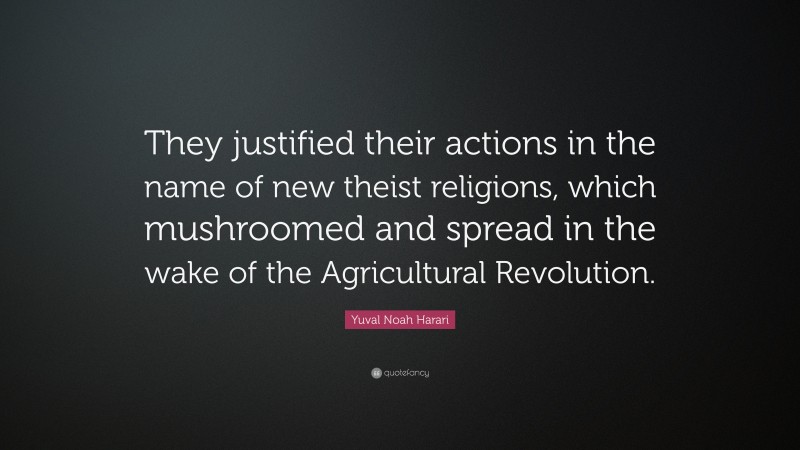 Yuval Noah Harari Quote: “They justified their actions in the name of new theist religions, which mushroomed and spread in the wake of the Agricultural Revolution.”