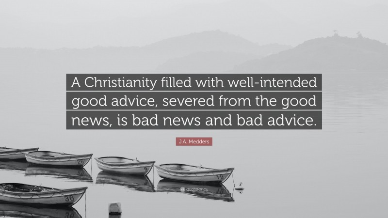 J.A. Medders Quote: “A Christianity filled with well-intended good advice, severed from the good news, is bad news and bad advice.”